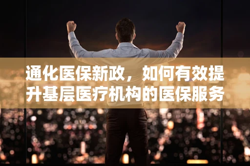 通化医保新政，如何有效提升基层医疗机构的医保服务效率？