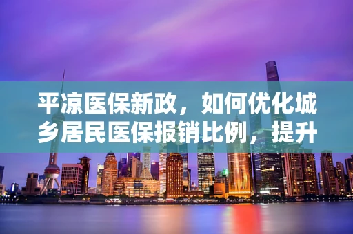 平凉医保新政，如何优化城乡居民医保报销比例，提升医疗资源均衡？