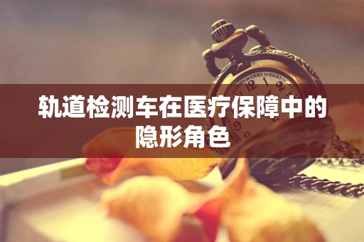 轨道检测车在医疗保障中的隐形角色