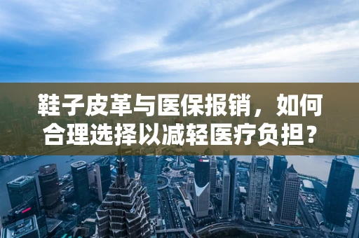 鞋子皮革与医保报销，如何合理选择以减轻医疗负担？