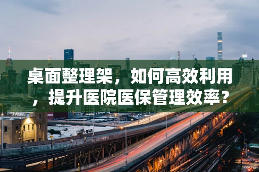 桌面整理架，如何高效利用，提升医院医保管理效率？