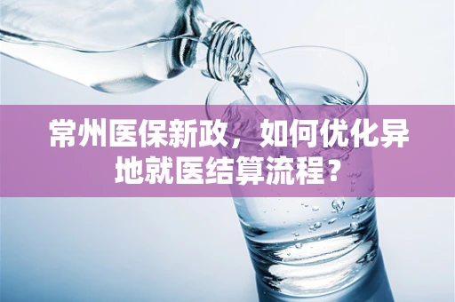 常州医保新政，如何优化异地就医结算流程？