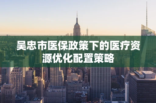 吴忠市医保政策下的医疗资源优化配置策略