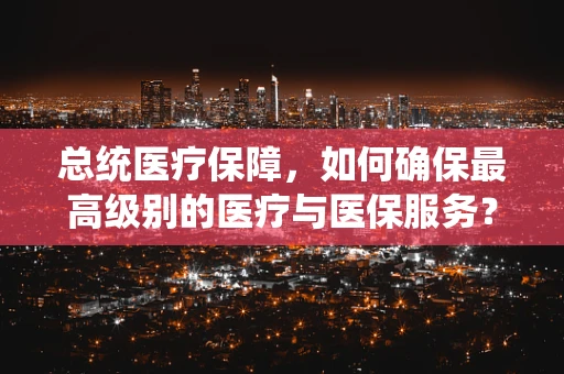 总统医疗保障，如何确保最高级别的医疗与医保服务？
