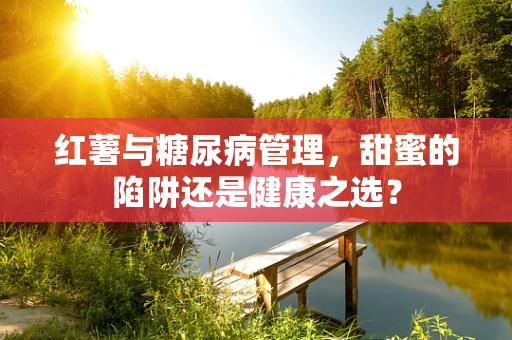 红薯与糖尿病管理，甜蜜的陷阱还是健康之选？