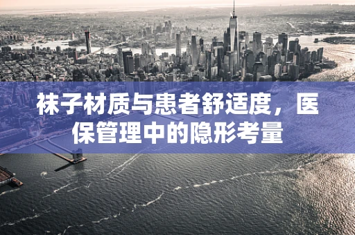 袜子材质与患者舒适度，医保管理中的隐形考量
