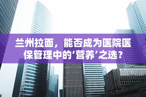 兰州拉面，能否成为医院医保管理中的‘营养’之选？
