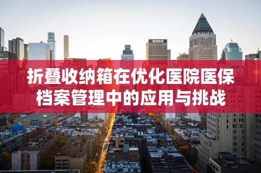 折叠收纳箱在优化医院医保档案管理中的应用与挑战