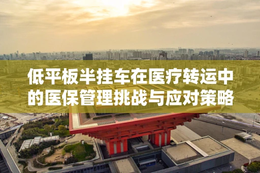 低平板半挂车在医疗转运中的医保管理挑战与应对策略