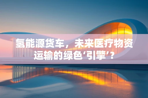 氢能源货车，未来医疗物资运输的绿色‘引擎’？