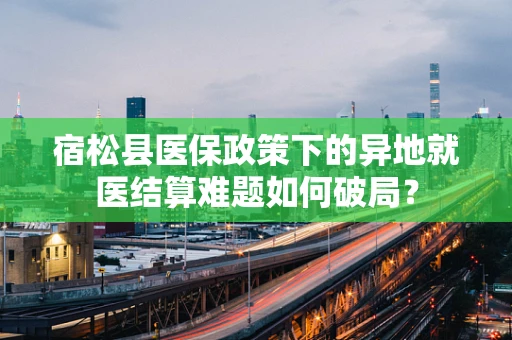 宿松县医保政策下的异地就医结算难题如何破局？