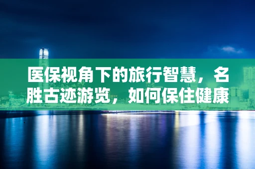 医保视角下的旅行智慧，名胜古迹游览，如何保住健康行？