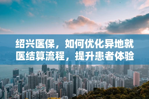 绍兴医保，如何优化异地就医结算流程，提升患者体验？