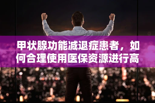 甲状腺功能减退症患者，如何合理使用医保资源进行高效治疗？
