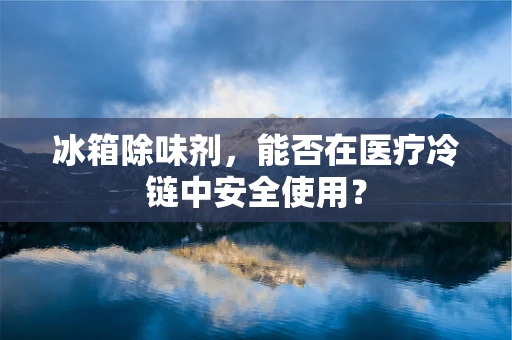 冰箱除味剂，能否在医疗冷链中安全使用？