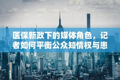 医保新政下的媒体角色，记者如何平衡公众知情权与患者隐私保护？