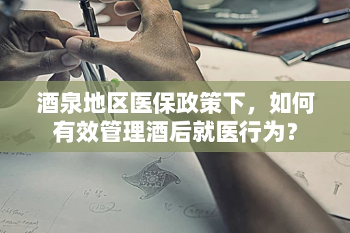 酒泉地区医保政策下，如何有效管理酒后就医行为？