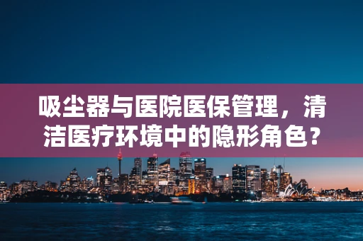 吸尘器与医院医保管理，清洁医疗环境中的隐形角色？