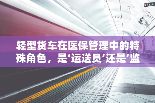 轻型货车在医保管理中的特殊角色，是‘运送员’还是‘监管盲区’？