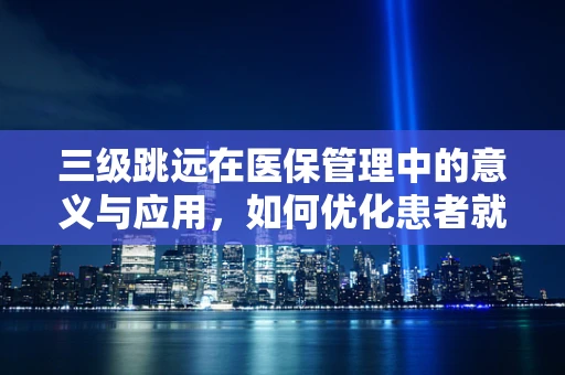 三级跳远在医保管理中的意义与应用，如何优化患者就医流程？