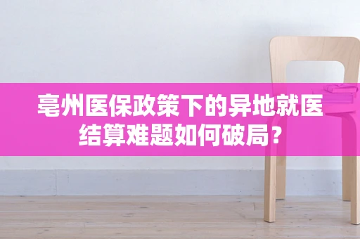 亳州医保政策下的异地就医结算难题如何破局？