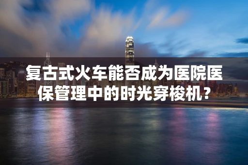 复古式火车能否成为医院医保管理中的时光穿梭机？