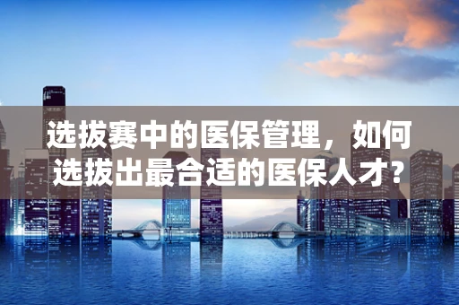选拔赛中的医保管理，如何选拔出最合适的医保人才？