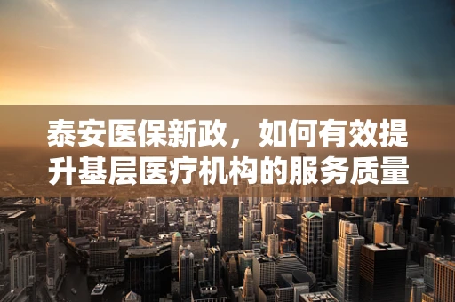 泰安医保新政，如何有效提升基层医疗机构的服务质量与医保资金使用效率？