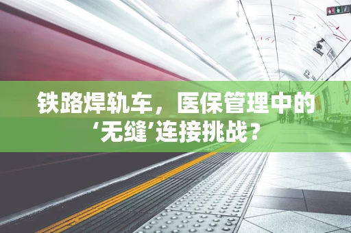 铁路焊轨车，医保管理中的‘无缝’连接挑战？