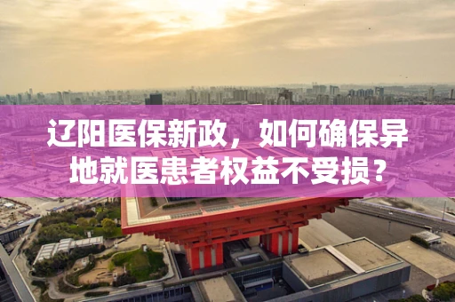 辽阳医保新政，如何确保异地就医患者权益不受损？