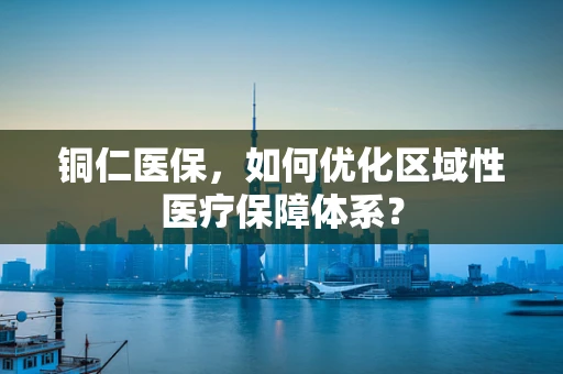 铜仁医保，如何优化区域性医疗保障体系？