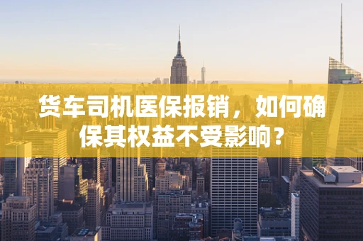 货车司机医保报销，如何确保其权益不受影响？