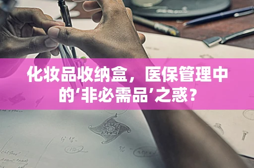 化妆品收纳盒，医保管理中的‘非必需品’之惑？