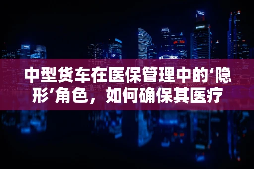 中型货车在医保管理中的‘隐形’角色，如何确保其医疗费用合规性？
