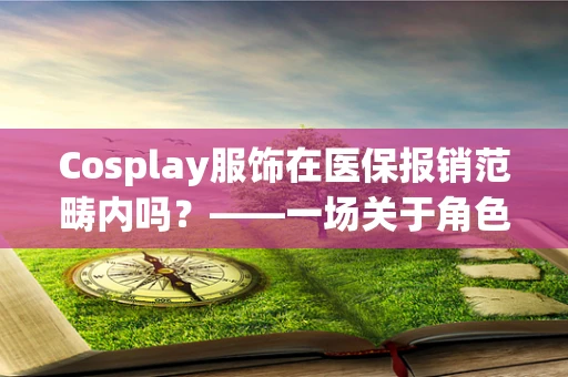 Cosplay服饰在医保报销范畴内吗？——一场关于角色扮演与医疗保障的‘跨界’探讨