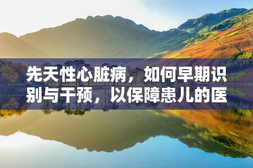 先天性心脏病，如何早期识别与干预，以保障患儿的医保权益？