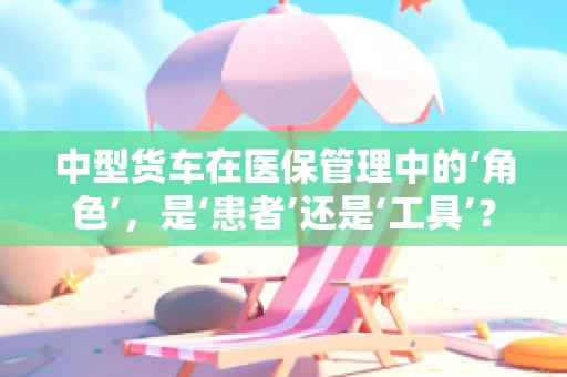 中型货车在医保管理中的‘角色’，是‘患者’还是‘工具’？