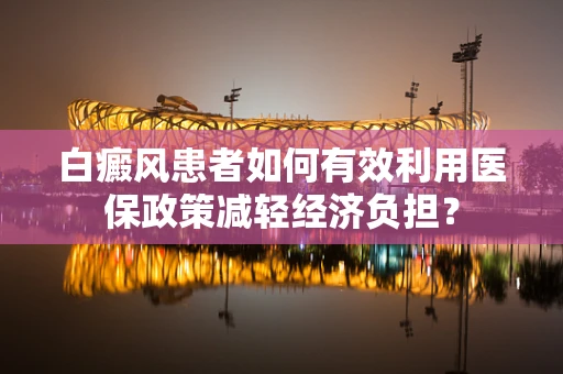 白癜风患者如何有效利用医保政策减轻经济负担？