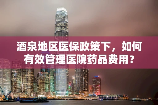 酒泉地区医保政策下，如何有效管理医院药品费用？