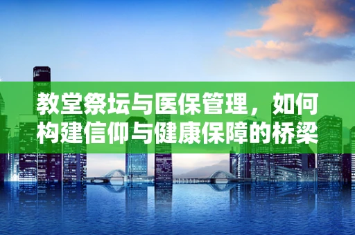 教堂祭坛与医保管理，如何构建信仰与健康保障的桥梁？