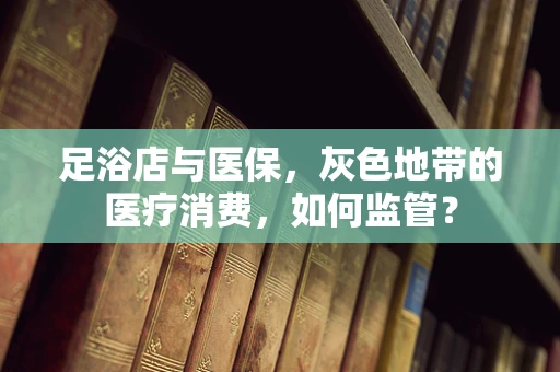 足浴店与医保，灰色地带的医疗消费，如何监管？