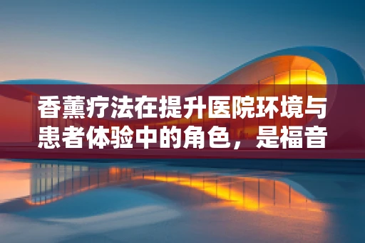 香薰疗法在提升医院环境与患者体验中的角色，是福音还是隐忧？