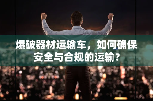爆破器材运输车，如何确保安全与合规的运输？