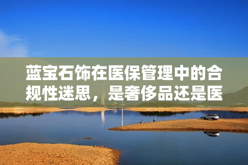 蓝宝石饰在医保管理中的合规性迷思，是奢侈品还是医疗必需？
