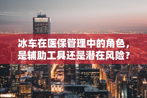 冰车在医保管理中的角色，是辅助工具还是潜在风险？