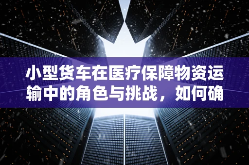 小型货车在医疗保障物资运输中的角色与挑战，如何确保安全高效的物资转运？