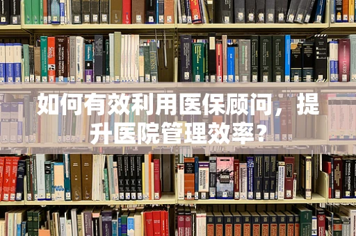 如何有效利用医保顾问，提升医院管理效率？