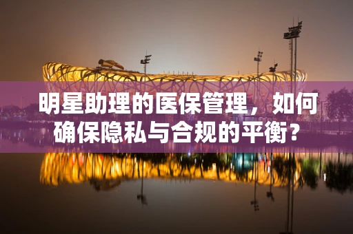 明星助理的医保管理，如何确保隐私与合规的平衡？