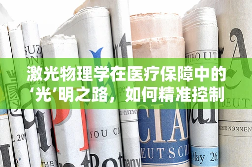 激光物理学在医疗保障中的‘光’明之路，如何精准控制治疗，确保医保资金高效利用？