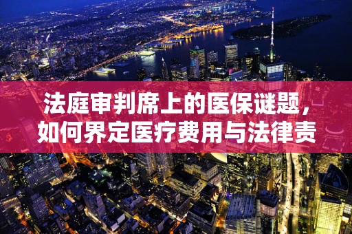 法庭审判席上的医保谜题，如何界定医疗费用与法律责任的边界？
